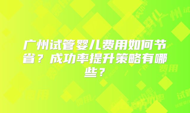 广州试管婴儿费用如何节省?成功率提升策略有哪些?