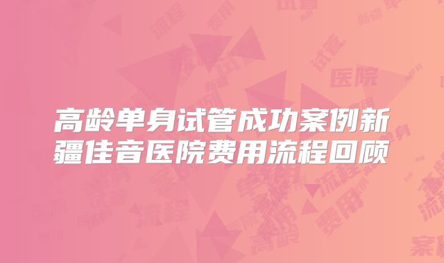 高龄单身试管成功案例新疆佳音医院费用流程回顾