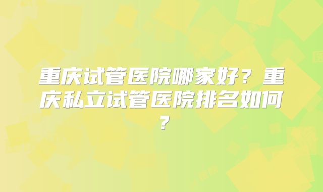 重庆试管医院哪家好?重庆私立试管医院排名如何?