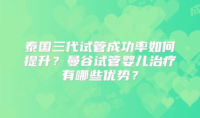 泰国三代试管成功率如何提升？曼谷试管婴儿治疗有哪些优势？
