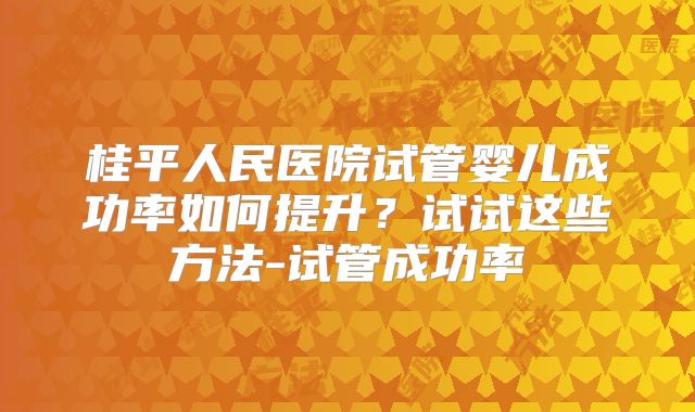 桂平人民医院试管婴儿成功率如何提升?试试这些方法-试管成功率