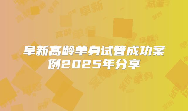 阜新高龄单身试管成功案例2025年分享