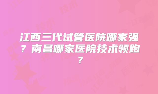 江西三代试管医院哪家强?南昌哪家医院技术领跑?