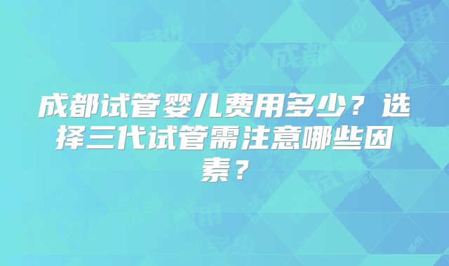 成都试管婴儿费用多少？选择三代试管需注意哪些因素？