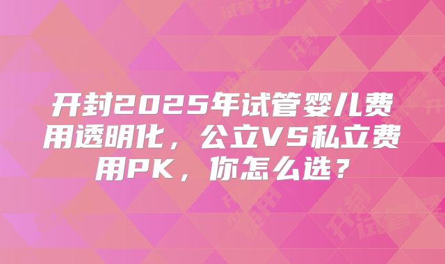 开封2025年试管婴儿费用透明化，公立VS私立费用PK，你怎么选？
