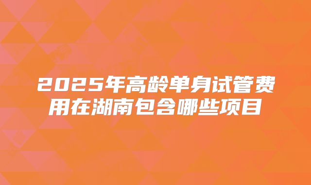 2025年高龄单身试管费用在湖南包含哪些项目