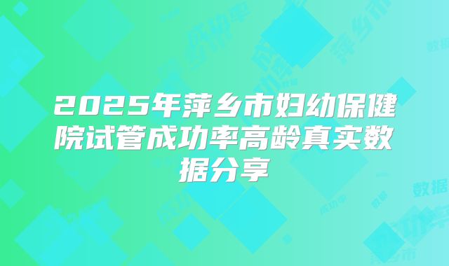 2025年萍乡市妇幼保健院试管成功率高龄真实数据分享