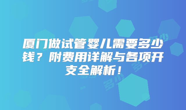 厦门做试管婴儿需要多少钱?附费用详解与各项开支全解析!