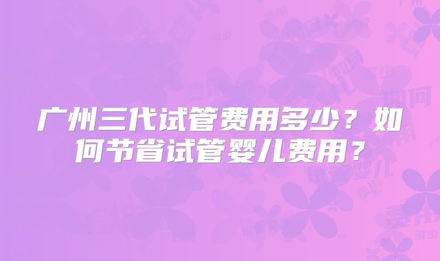 广州三代试管费用多少？如何节省试管婴儿费用？