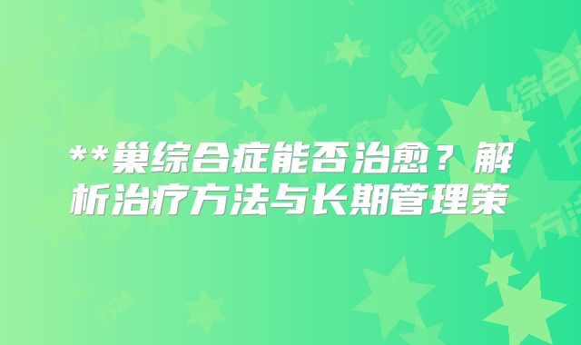 **巢综合症能否治愈?解析治疗方法与长期管理策