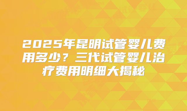 2025年昆明试管婴儿费用多少?三代试管婴儿治疗费用明细大揭秘