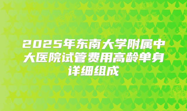 2025年东南大学附属中大医院试管费用高龄单身详细组成