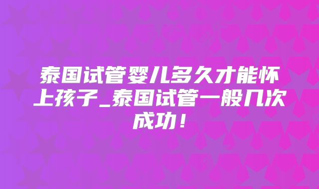 泰国试管婴儿多久才能怀上孩子_泰国试管一般几次成功!