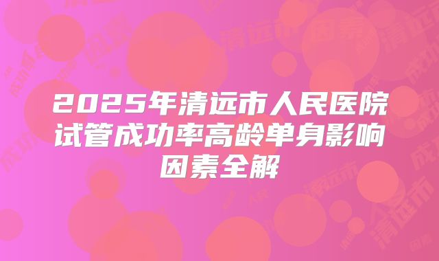 2025年清远市人民医院试管成功率高龄单身影响因素全解