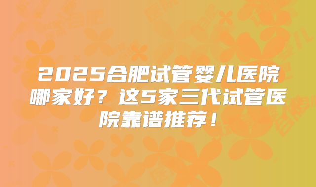2025合肥试管婴儿医院哪家好？这5家三代试管医院靠谱推荐！