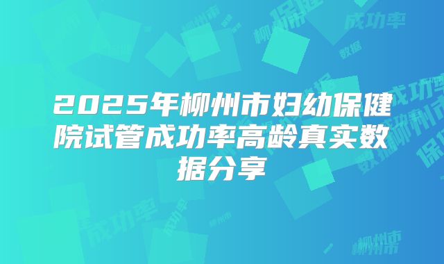 2025年柳州市妇幼保健院试管成功率高龄真实数据分享
