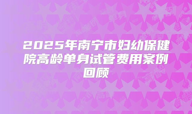 2025年南宁市妇幼保健院高龄单身试管费用案例回顾