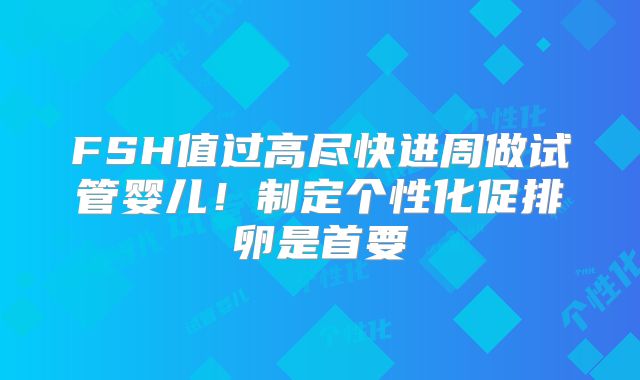 FSH值过高尽快进周做试管婴儿！制定个性化促排卵是首要