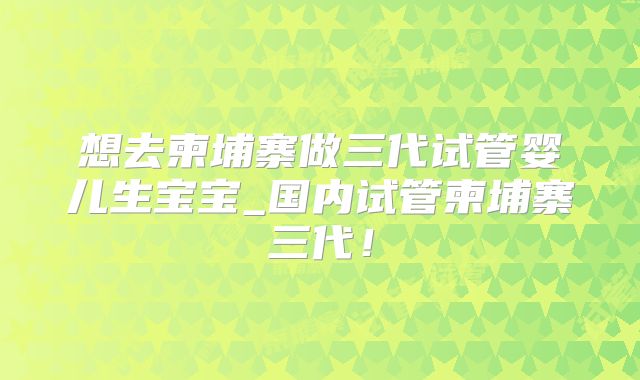 想去柬埔寨做三代试管婴儿生宝宝_国内试管柬埔寨三代!