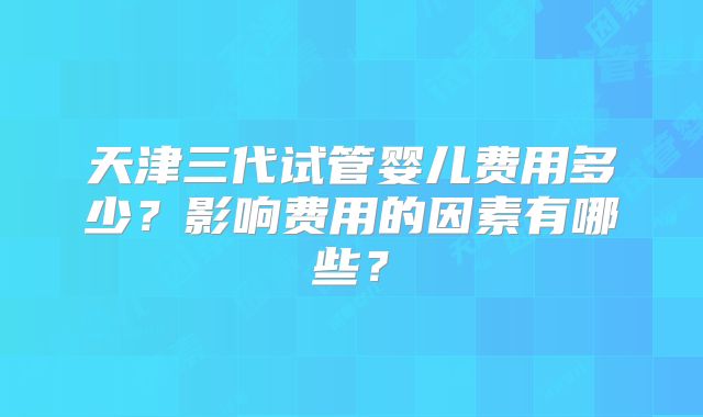 天津三代试管婴儿费用多少？影响费用的因素有哪些？