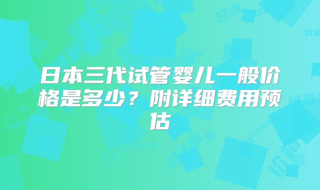 日本三代试管婴儿一般价格是多少？附详细费用预估