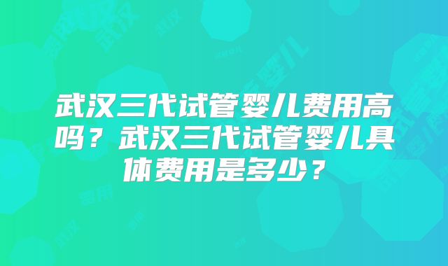 武汉三代试管婴儿费用高吗？武汉三代试管婴儿具体费用是多少？