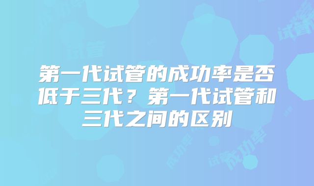 第一代试管的成功率是否低于三代?第一代试管和三代之间的区别