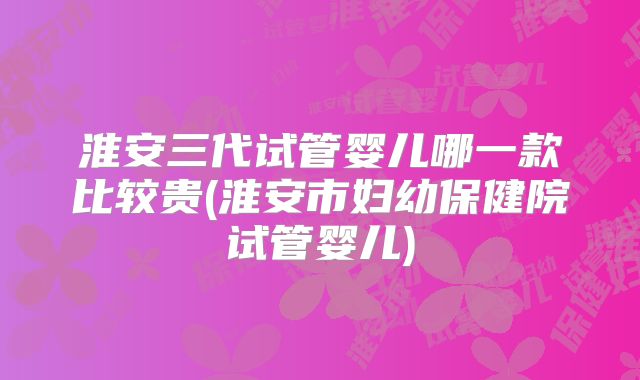 淮安三代试管婴儿哪一款比较贵(淮安市妇幼保健院试管婴儿)