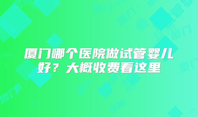 厦门哪个医院做试管婴儿好?大概收费看这里