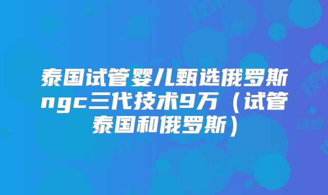 泰国试管婴儿甄选俄罗斯ngc三代技术9万(试管泰国和俄罗斯)