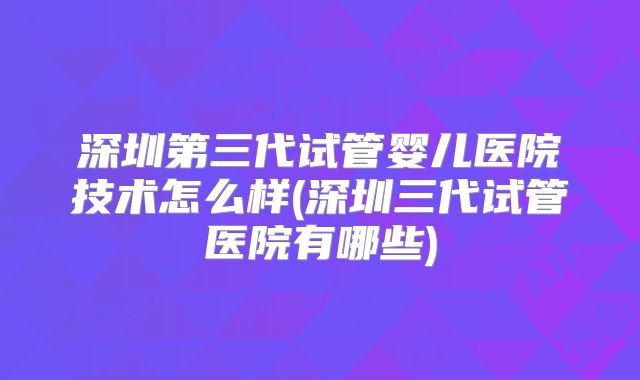 深圳第三代试管婴儿医院技术怎么样(深圳三代试管医院有哪些)