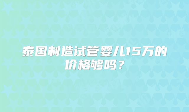 泰国制造试管婴儿15万的价格够吗?