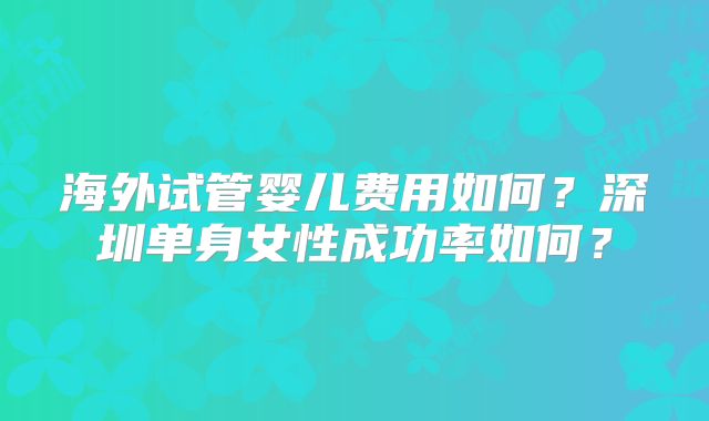 海外试管婴儿费用如何?深圳单身女性成功率如何?