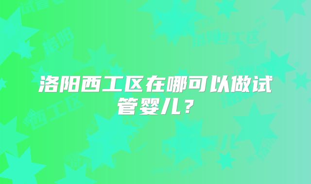 洛阳西工区在哪可以做试管婴儿?