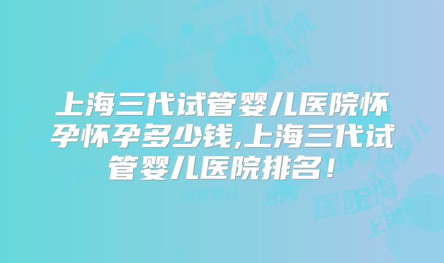 上海三代试管婴儿医院怀孕怀孕多少钱,上海三代试管婴儿医院排名！
