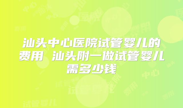 汕头中心医院试管婴儿的费用 汕头附一做试管婴儿需多少钱