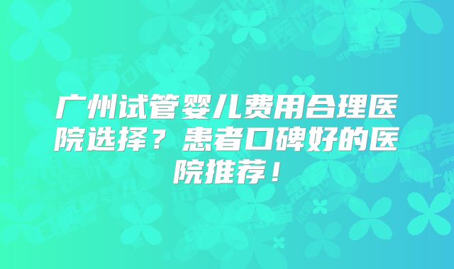 广州试管婴儿费用合理医院选择？患者口碑好的医院推荐！