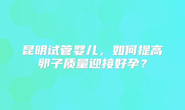 昆明试管婴儿,如何提高卵子质量迎接好孕?
