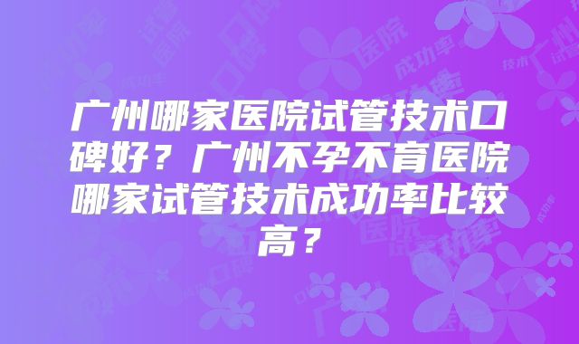 广州哪家医院试管技术口碑好？广州不孕不育医院哪家试管技术成功率比较高？