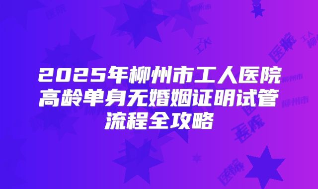2025年柳州市工人医院高龄单身无婚姻证明试管流程全攻略