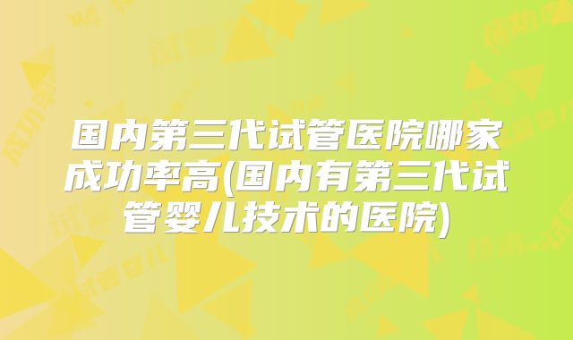 国内第三代试管医院哪家成功率高(国内有第三代试管婴儿技术的医院)