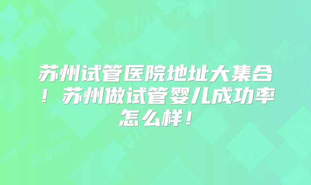 苏州试管医院地址大集合！苏州做试管婴儿成功率怎么样！