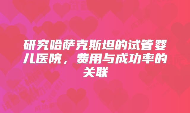 研究哈萨克斯坦的试管婴儿医院，费用与成功率的关联