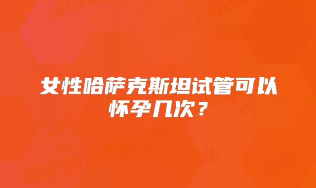 女性哈萨克斯坦试管可以怀孕几次?