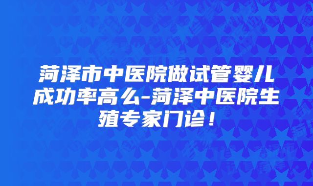 菏泽市中医院做试管婴儿成功率高么-菏泽中医院生殖专家门诊!
