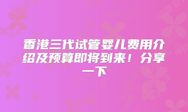 香港三代试管婴儿费用介绍及预算即将到来！分享一下