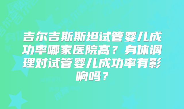 吉尔吉斯斯坦试管婴儿成功率哪家医院高?身体调理对试管婴儿成功率有影响吗?