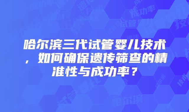 哈尔滨三代试管婴儿技术，如何确保遗传筛查的精准性与成功率？