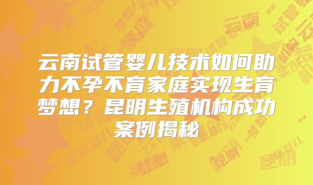云南试管婴儿技术如何助力不孕不育家庭实现生育梦想?昆明生殖机构成功案例揭秘