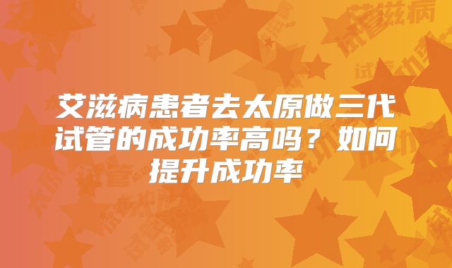 艾滋病患者去太原做三代试管的成功率高吗?如何提升成功率